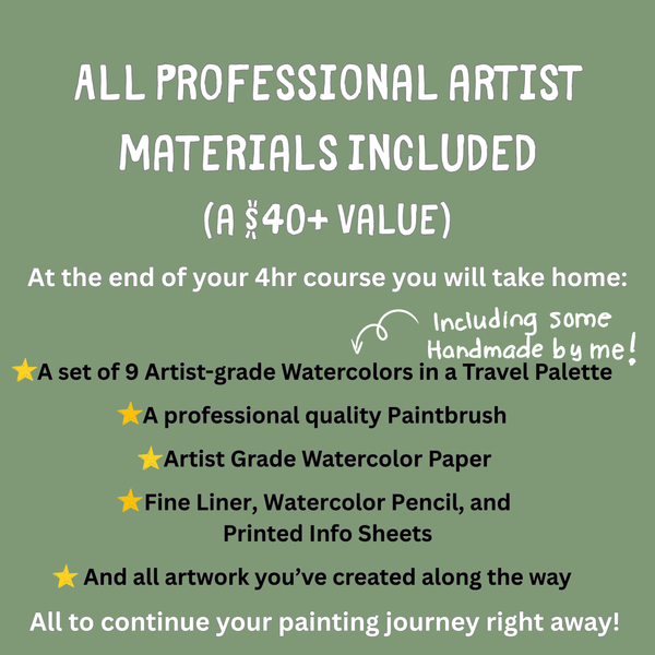A list of professional watercolor artist materials included with the course that you can take home at the end. A $40 plus dollar value includes a set of 9 artist grade paints, paintbrush, paper, fine liner, watercolor pencil, and info sheets.